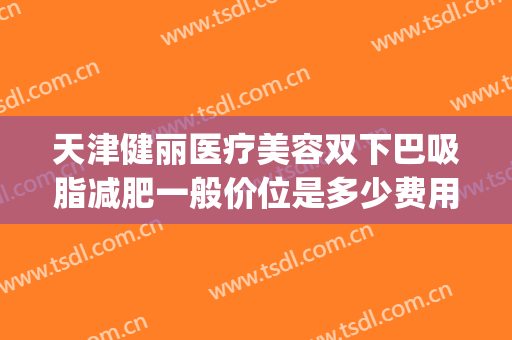 天津健丽医疗美容双下巴吸脂减肥一般价位是多少费用?可靠吗?(天津哪家吸脂减肥好)