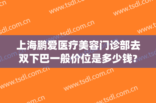 上海鹏爱医疗美容门诊部去双下巴一般价位是多少钱?怎么样?(鹏爱双眼皮医生)