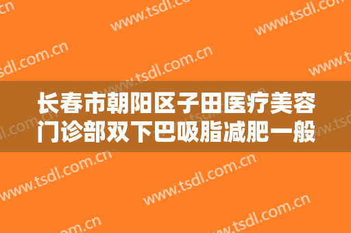 长春市朝阳区子田医疗美容门诊部双下巴吸脂减肥一般多少费用?有哪些优势?