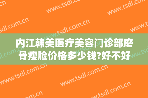 内江韩美医疗美容门诊部磨骨瘦脸价格多少钱?好不好?(内江韩美整形医院)