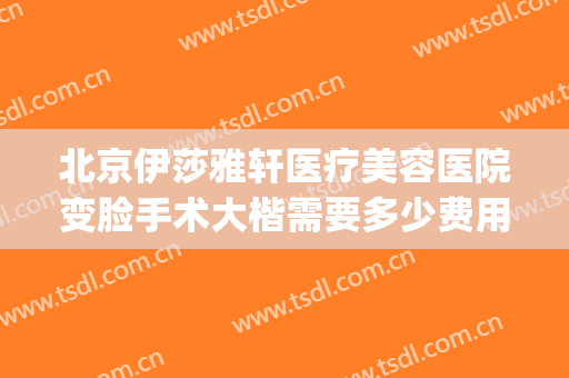 北京伊莎雅轩医疗美容医院变脸手术大楷需要多少费用?可靠吗?(伊莎雅轩医疗美容医院怎么样)