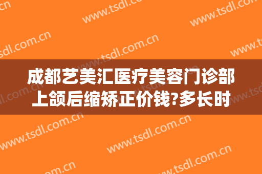 成都艺美汇医疗美容门诊部上颌后缩矫正价钱?多长时间恢复?(成都下颌骨整形医院)
