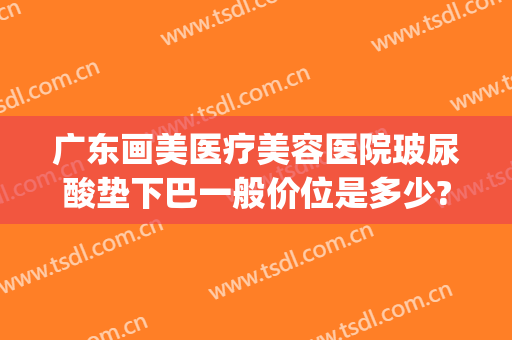 广东画美医疗美容医院玻尿酸垫下巴一般价位是多少?多长时间恢复?(玻尿酸填充脸颊多少钱)