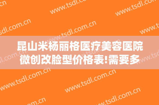 昆山米杨丽格医疗美容医院微创改脸型价格表!需要多久恢复?(昆山米扬丽格整形医院官网)