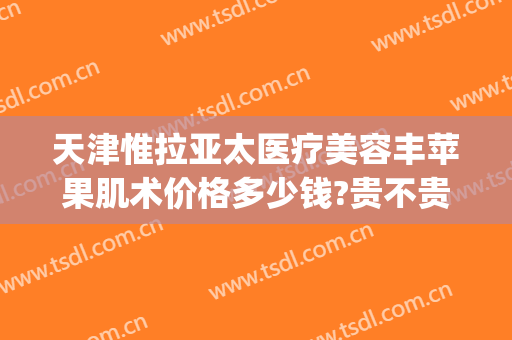 天津惟拉亚太医疗美容丰苹果肌术价格多少钱?贵不贵?(天津惟拉亚太医疗美容电话多少)