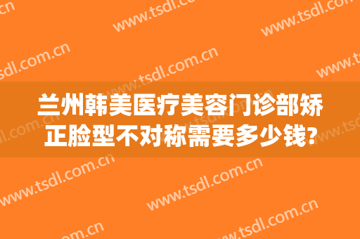 兰州韩美医疗美容门诊部矫正脸型不对称需要多少钱?可靠吗?(兰州亚韩整形医院是不是正规的医院建议)