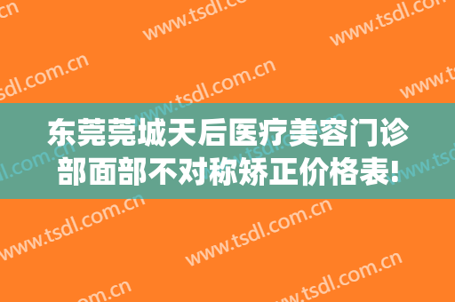 东莞莞城天后医疗美容门诊部面部不对称矫正价格表!好不好?(东莞虎门医美医院)