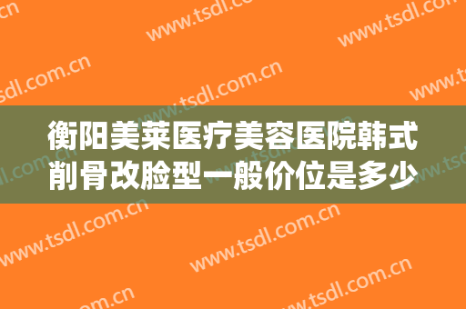 衡阳美莱医疗美容医院韩式削骨改脸型一般价位是多少?靠谱吗?(华美削骨手术多少钱)
