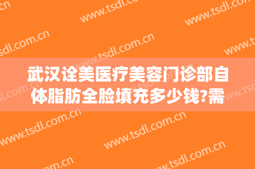 武汉诠美医疗美容门诊部自体脂肪全脸填充多少钱?需要多久恢复?(武汉全脸填充做得好的医院)