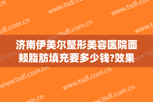 济南伊美尔整形美容医院面颊脂肪填充要多少钱?效果怎么样?(青岛整形医院伊美尔医院)