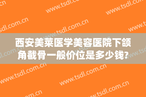 西安美莱医学美容医院下颌角截骨一般价位是多少钱?贵不贵?(下颌角削骨整容多少钱)