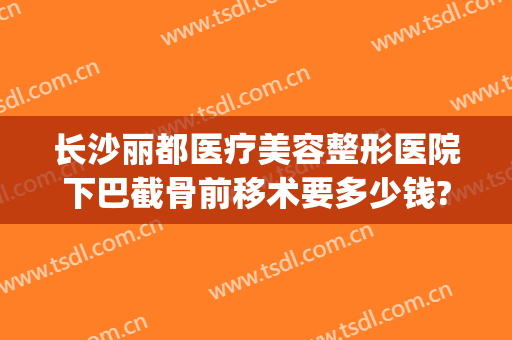 长沙丽都医疗美容整形医院下巴截骨前移术要多少钱?需要多久恢复?(下巴截骨前移费用)