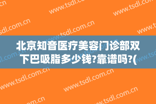北京知音医疗美容门诊部双下巴吸脂多少钱?靠谱吗?(北京面部吸脂比较好的医生)