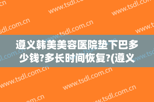 遵义韩美美容医院垫下巴多少钱?多长时间恢复?(遵义韩美整形医院价格表)