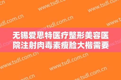 无锡爱思特医疗整形美容医院注射肉毒素瘦脸大楷需要多少费用?靠谱吗?