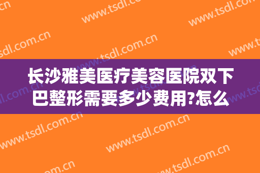 长沙雅美医疗美容医院双下巴整形需要多少费用?怎么样?(长沙雅美割双眼皮怎么样)