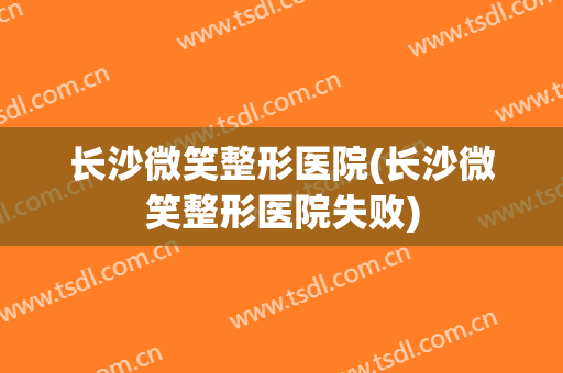 长沙微笑整形医院(长沙微笑整形医院失败)