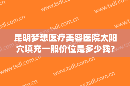 昆明梦想医疗美容医院太阳穴填充一般价位是多少钱?多长时间恢复?(昆明梦想医疗美容医院怎么样)