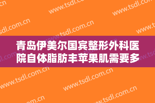 青岛伊美尔国宾整形外科医院自体脂肪丰苹果肌需要多少费用?贵不贵?