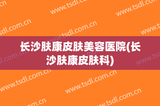 长沙肤康皮肤美容医院(长沙肤康皮肤科)