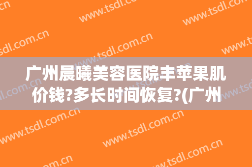 广州晨曦美容医院丰苹果肌价钱?多长时间恢复?(广州丰苹果肌价格曙光前台电话多少呢)