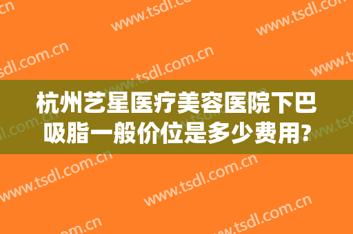 杭州艺星医疗美容医院下巴吸脂一般价位是多少费用?有哪些优势?(杭州整形价格艺星医院)