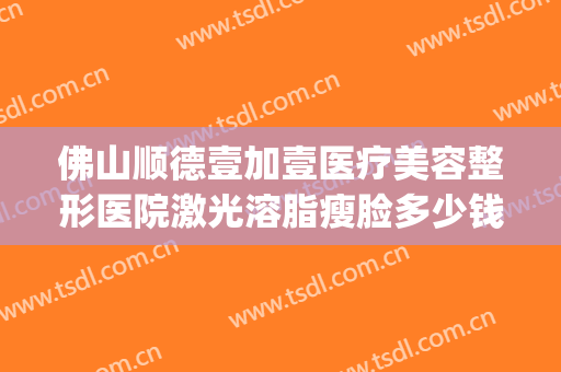 佛山顺德壹加壹医疗美容整形医院激光溶脂瘦脸多少钱?可靠吗?(佛山市一美容激光好吗)