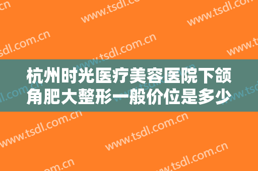 杭州时光医疗美容医院下颌角肥大整形一般价位是多少钱?需要多久恢复?