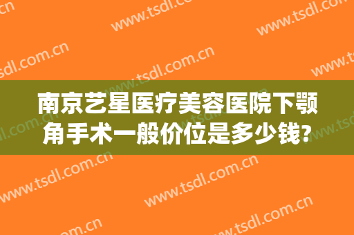 南京艺星医疗美容医院下颚角手术一般价位是多少钱?贵不贵?(南京做下颌角哪里好)