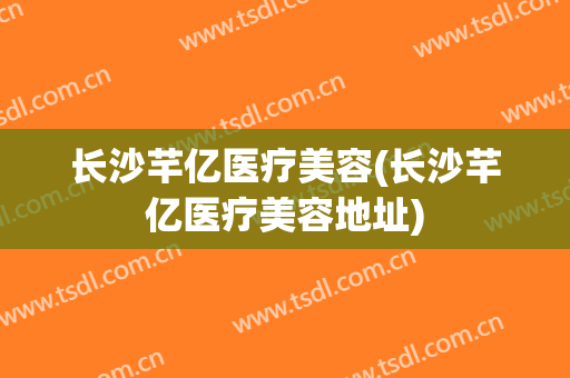 长沙芊亿医疗美容(长沙芊亿医疗美容地址)