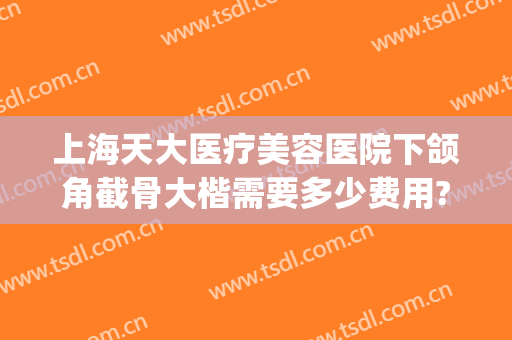 上海天大医疗美容医院下颌角截骨大楷需要多少费用?需要多久恢复?(削下颌骨大概多少钱)