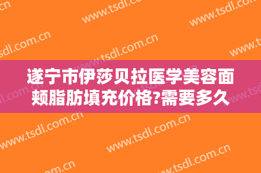 遂宁市伊莎贝拉医学美容面颊脂肪填充价格?需要多久恢复?