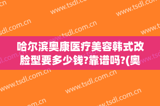 哈尔滨奥康医疗美容韩式改脸型要多少钱?靠谱吗?(奥康整形美容怎么样)