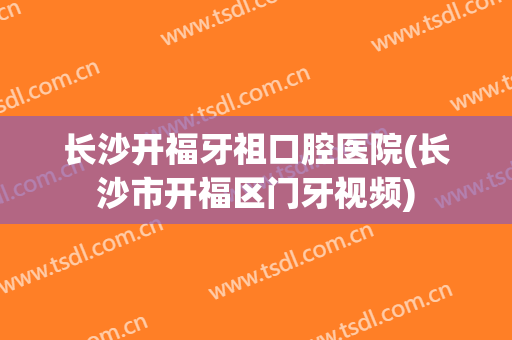 长沙开福牙祖口腔医院(长沙市开福区门牙视频)