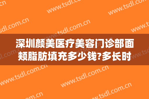 深圳颜美医疗美容门诊部面颊脂肪填充多少钱?多长时间恢复?(面部脂肪填充全脸价钱)