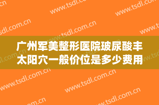 广州军美整形医院玻尿酸丰太阳穴一般价位是多少费用?靠谱吗?(广州打玻尿酸医院哪里好)