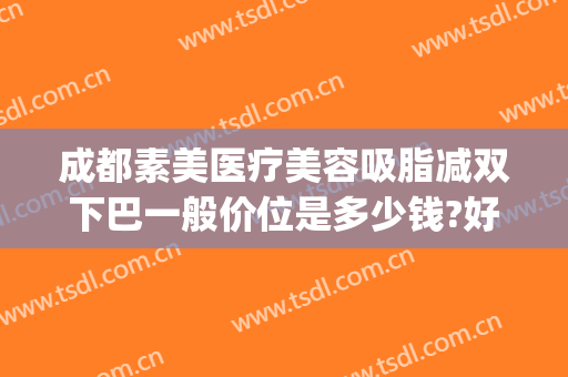 成都素美医疗美容吸脂减双下巴一般价位是多少钱?好不好?(成都吸脂瘦脸要多少钱)