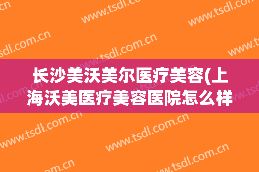 长沙美沃美尔医疗美容(上海沃美医疗美容医院怎么样)