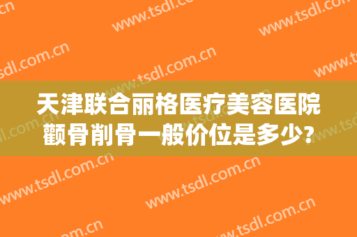 天津联合丽格医疗美容医院颧骨削骨一般价位是多少?怎么样?(天津联合丽格医疗美容医院地址)