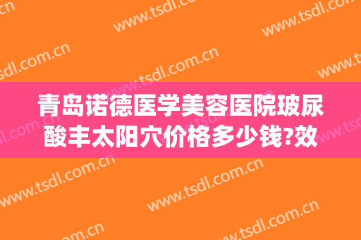 青岛诺德医学美容医院玻尿酸丰太阳穴价格多少钱?效果怎么样?(诺德整形电话)