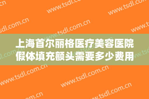 上海首尔丽格医疗美容医院假体填充额头需要多少费用?怎么样?(面部填充整形医院)