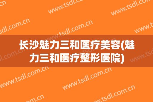 长沙魅力三和医疗美容(魅力三和医疗整形医院)