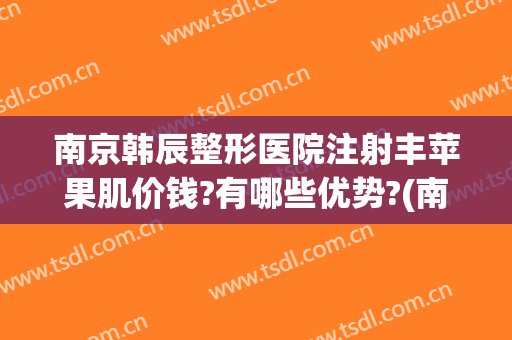 南京韩辰整形医院注射丰苹果肌价钱?有哪些优势?(南京韩辰医疗整形医院怎么样)
