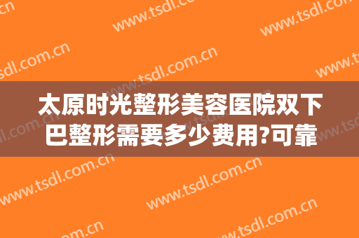太原时光整形美容医院双下巴整形需要多少费用?可靠吗?(太原哪里整形医院便宜)
