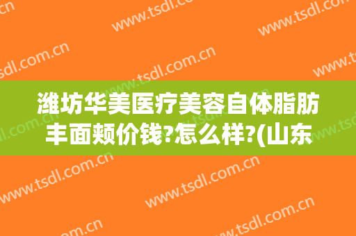 潍坊华美医疗美容自体脂肪丰面颊价钱?怎么样?(山东华美整形)
