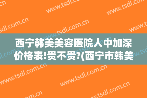 西宁韩美美容医院人中加深价格表!贵不贵?(西宁市韩美美容医院怎么样)