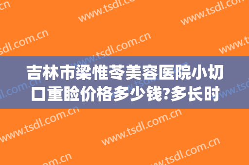 吉林市梁惟苓美容医院小切口重睑价格多少钱?多长时间恢复?(吉林市梁惟苓美容医院电话)
