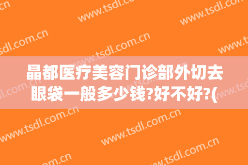 晶都医疗美容门诊部外切去眼袋一般多少钱?好不好?(医院做去眼袋费用多少)