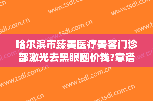 哈尔滨市臻美医疗美容门诊部激光去黑眼圈价钱?靠谱吗?(哈尔滨臻美医疗整形医院)