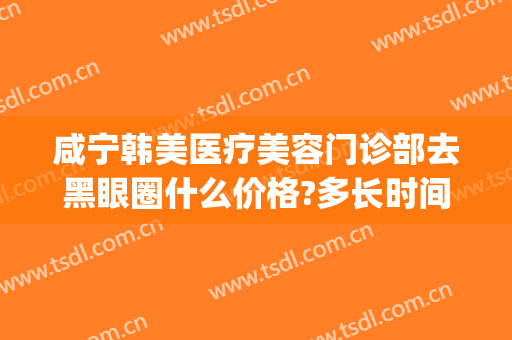 咸宁韩美医疗美容门诊部去黑眼圈什么价格?多长时间恢复?(去黑眼圈美容院)